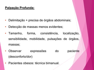 Palpação Profunda:
• Delimitação + precisa de órgãos abdominais;
• Detecção de massas menos evidentes;
• Tamanho, forma, consistência, localização,
sensibilidade, mobilidade, pulsações de órgãos,
massas;
• Observar expressões do paciente
(desconforto/dor)
• Pacientes obesos: técnica bimanual.
 
