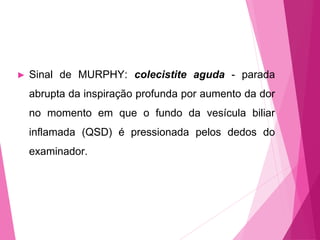 ► Sinal de MURPHY: colecistite aguda - parada
abrupta da inspiração profunda por aumento da dor
no momento em que o fundo da vesícula biliar
inflamada (QSD) é pressionada pelos dedos do
examinador.
 