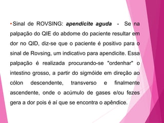 •Sinal de ROVSING: apendicite aguda - Se na
palpação do QIE do abdome do paciente resultar em
dor no QID, diz-se que o paciente é positivo para o
sinal de Rovsing, um indicativo para apendicite. Essa
palpação é realizada procurando-se "ordenhar" o
intestino grosso, a partir do sigmóide em direção ao
cólon descendente, transverso e finalmente
ascendente, onde o acúmulo de gases e/ou fezes
gera a dor pois é aí que se encontra o apêndice.
 