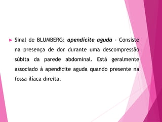► Sinal de BLUMBERG: apendicite aguda - Consiste
na presença de dor durante uma descompressão
súbita da parede abdominal. Está geralmente
associado à apendicite aguda quando presente na
fossa ilíaca direita.
 