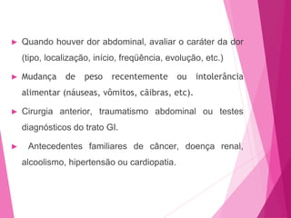 ► Quando houver dor abdominal, avaliar o caráter da dor
(tipo, localização, início, freqüência, evolução, etc.)
► Mudança de peso recentemente ou intolerância
alimentar (náuseas, vômitos, cãibras, etc).
► Cirurgia anterior, traumatismo abdominal ou testes
diagnósticos do trato GI.
► Antecedentes familiares de câncer, doença renal,
alcoolismo, hipertensão ou cardiopatia.
 