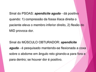 Sinal do PSOAS: apendicite aguda - dá positivo
quando: 1) compressão da fossa ilíaca direita o
paciente eleva o membro inferior direito, 2) flexão do
MID provoca dor.
Sinal do MÚSCULO OBTURADOR: apendicite
aguda - é pesquisado mantendo-se flexionada a coxa
sobre o abdome em ângulo reto girando-a para fora e
para dentro; se houver dor é positivo.
 