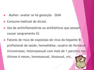 ► Mulher: avaliar se há gestação – DUM
► Consumo habitual de álcool.
► Uso de antiinflamatórios ou antibióticos que possam
causar sangramento GI.
► Fatores de risco de exposição do vírus da hepatite B:
profissional de saúde, hemodiálise, usuário de fármacos
intravenosos, heterossexual com mais de 1 parceiro nos
últimos 6 meses, homossexual, bissexual, etc.
 