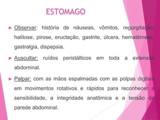 ► Observar: história de náuseas, vômitos, regurgitação,
halitose, pirose, eructação, gastrite, úlcera, hematêmese,
gastralgia, dispepsia.
► Auscultar: ruídos peristálticos em toda a extensão
abdominal.
► Palpar: com as mãos espalmadas com as polpas digitais
em movimentos rotativos e rápidos para reconhecer a
sensibilidade, a integridade anatômica e a tensão da
parede abdominal.
ESTOMAGO
 