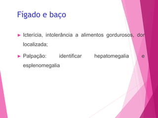Fígado e baço
► Icterícia, intolerância a alimentos gordurosos, dor
localizada;
► Palpação: identificar hepatomegalia e
esplenomegalia
 