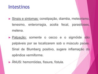 Intestinos
► Sinais e sintomas: constipação, diarréia, meteorismo,
tenesmo, enterorragia, acolia fecal, parasitoses,
melena.
► Palpação: somente o cecco e o sigmóide são
palpáveis por se localizarem sob o músculo psoas.
Sinal de Blumberg positivo, sugere inflamação do
apêndice vermiforme.
► ÂNUS: hemorróidas, fissura, fístula.
 