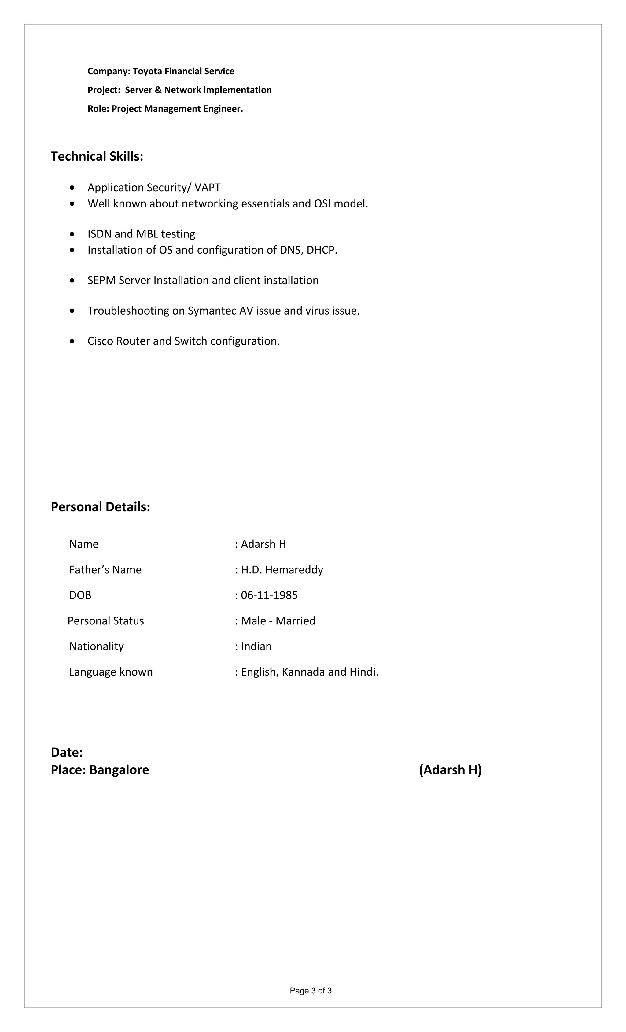 Company: Toyota Financial Service
Project: Server & Network implementation
Role: Project Management Engineer.
Technical Skills:
• Application Security/ VAPT
• Well known about networking essentials and OSI model.
• ISDN and MBL testing
• Installation of OS and configuration of DNS, DHCP.
• SEPM Server Installation and client installation
• Troubleshooting on Symantec AV issue and virus issue.
• Cisco Router and Switch configuration.
Personal Details:
Name : Adarsh H
Father’s Name : H.D. Hemareddy
DOB : 06-11-1985
Personal Status : Male - Married
Nationality : Indian
Language known : English, Kannada and Hindi.
Date:
Place: Bangalore (Adarsh H)
Page 3 of 3
 