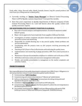 2016
3
Fresh milks, Laban, flavored milks, Zabadi, Custards, dessert, long life canned products and
fruit Puree (as a filling material in baked puffs).
 Currently working as “Senior Team Manager” in Almarai Central Processing
Plant-1 (CPP1)“Quality systems department” from past five months.
 Have five years experience in Quality departments of Almarai company of both
Central Processing Plant-1 & 2 and well known about the quality control and
quality assurance aspects.
JOB RESPONSIBILITIES IN CURRENT POSSITION IN ALMARAI ;
 Key role in hazard analysis and implementation of controle measures under
HACCP system.
 Major role in approval of new materials from suppliers followed by trials.
 Investigation of market complaints and plant related issues and implementations of
preventive actions and monitoring.
 Responsible for trouble-shooting day to day process quality related problems and
process optimization.
 Coordinating with the projects team on new projects involving processing and
production.
 Checking of CIP (Clean in Place) effectiveness and eradicating the quality issues.
 Implementation and monitoring of phage prevention, GMP, Pest control protocols in
plant.
 Maintenanceofproperdocumentationcomplianceto validation and verification of PRP.
 NCN (Nonconformance note) and concession management within plant.
 Weekly and monthly presentations to management on the market complaints and
activities of plant.
PROJECTS HANDLED
Key responsiblepersonfromqualitydepartmenttoextensive Juice/Milk Project- Obligation is to
increase production volume to meet tremendous global market demand.
 Commissioningof UHT-5Sterilizer.
 Commissioningandcommercialproductionof “Almarai-up” (saltedLaban).
 Softwaredevelopmentof “Wildindag”Germany(juicedecanting,mixingandsmall
ingredientslikepectin,sugar,flavor,etc).
 InstallationofU27Combi fillertopacksmallsizeUHTmilkpacks.
 Commissioningof Spiralcooler-6intheCheeseplant(Toachievethecoretemperaturein
theCheesesquareportions).
 Successfullycommissionedthe“PB23”FreshJuicefillingmachinewithspeedof500
bottlesperminuteof 300mland900ml juices.Equipment-DAWSON,Denmark.
 