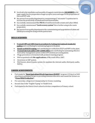 2016
4
 Involvedintheinstallationandassemblyofmagneticmetaldetector(GUADSMIT)inthe
sugarsupply lineforpreparationofsugarsyrupforjuicesandsugarforthepreparationof
flavoredUHTmilk.
 Key personfromqualitydepartmentincommissioningof “mixmaster”inpasteurizerto
increasetheproductivity ofZabadiandfreshflavoredmilks.
 SuccessfullycommissionedfillerPB-8forfreshflavoredmilkvariantsandLaban180ml.
 Successfullycommissioned“Curdrecoverysystem”thisisfurtherusinginthecasein
preparation.
 Key personfromqualitydepartmentinthecommissioningandupgradationof Labanand
Zabadiprocessinglinealongwiththepasteurizers
SKILLS ACQUIRED:
 TrainedGMPandAIBI(Americaninstituteforbakinginternational standards)
auditorandcontributingformaintaininghygieneintheplant.
 HandsonHACCPtraining andcontributingforverificationofCCP andPRP’sinthe plant.
 Trainedinternal auditor (ISO-22000:2005)andcontributingformaintaining effective
food safety management system within CPP (Central processing plant).
 Phage prevention in fermented milk products training program.
 Well acquainted with the applications of Microsoft Office 2007.
 Awareness on SAP system.
 Well known about Q-pulse system (to maintain the internal audits, third party audits,
NCN’s).
CAREER ACHIEVEMENTS:
 Participatedin“RuralAgriculturalWorkExperience(RAWE)” program (10 days) as field
attachmentandhelpedfarmersinprovidingextensioneducation and trained the farmers on
“Clean Milk Production”.
 Pre-university college level championship for Science modeling.
 Second class in the “English Typing” in Talukh level.
 Participated in the District level cultural activities competition in Primary school.
 