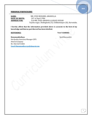 2016
5
PERSONAL PARTICULERS;
NAME: MR. SYED MUZAMIL AMANULLA
DATE OF BIRTH: 24th of April 1986
ADDRESS FOR: S/O MR. SYED AMANULLA KHAZI HYDAR
Tayaba nagar, Shidlaghatta (T), Chikkabalapur (D), Karnataka.
I hereby affirm that the information provided above is accurate to the best of my
knowledge and that no part thereof has been falsified.
REFFERENCE: Your’sfaithfully
HanumanthaRaya SyedMuzzamil.A
SiteQuality AssuranceManager-CPP1
AlmaraiCompany
M+:966532713003
Email:Hanumantha.raya@almarai.com
 