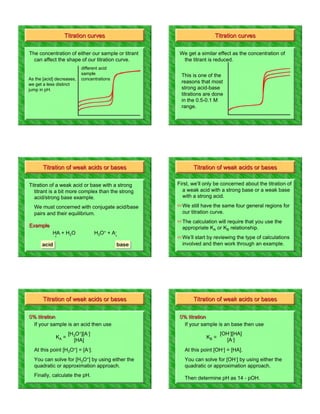 The concentration of either our sample or titrant    We get a similar effect as the concentration of
  can affect the shape of our titration curve.        the titrant is reduced.
                           different acid
                           sample                    This is one of the
As the [acid] decreases,   concentrations
we get a less distinct
                                                     reasons that most
jump in pH.                                          strong acid-base
                                                     titrations are done
                                                     in the 0.5-0.1 M
                                                     range.




                                                    First, we’ll only be concerned about the titration of
                                                      a weak acid with a strong base or a weak base
                                                      with a strong acid.
                                                    ! We still have the same four general regions for
                                                      our titration curve.
                                                    ! The calculation will require that you use the
                                                      appropriate KA or KB relationship.
                                                    ! We’ll start by reviewing the type of calculations
      acid                                  base      involved and then work through an example.




                   [H3O+][A-]                                          [OH-][HA]
                     [HA]                                                [A-]
 