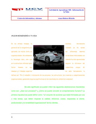 Actividad de Aprendizaje S08 - Información de
la Nube
Centro de informática y sistemas renzo Dolores Briceño
3
APLICAR REINGENIERÍA A TU VIDA
En los últimos tiempos, la novísima herramienta
gerencial de la reingeniería y/o rediseño se ha venido
aplicando con mucho éxito en los diferentes ámbitos
organizacionales. No solamente en las áreas relacionadas con
la tecnología dura, sino que también ha sido aprovechada
en la estructura informal para mejorar la eficiencia del
factor humano en sus respectivos cargos. M.
Hammer y J. Champú, expertos en esta herramienta, la
definen así: "Es el rediseño o reinvención de los procesos, las estructuras, las creencias y comportamientos
organizacionales, generando mejoras significativas en los resultados de calidad de la empresa".
De este significado se pueden inferir las siguientes abstracciones importantes
como son: ¿Qué son procesos? y ¿Cómo se puede concebir el comportamiento humano? La
primera inquietud se puede definir como: "un conjunto de acciones que están formadas por una
o más tareas, que deben impactar la calidad, eficiencia, costos, respuestas al cliente,
productividad y la rentabilidad organizacional",de los clientes.
 