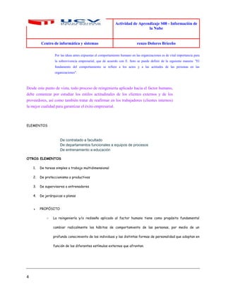 Actividad de Aprendizaje S08 - Información de
la Nube
Centro de informática y sistemas renzo Dolores Briceño
4
Por las ideas antes expuestas el comportamiento humano en las organizaciones es de vital importancia para
la sobrevivencia empresarial, que de acuerdo con E. Soto se puede definir de la siguiente manera: "El
fundamento del comportamiento se refiere a los actos y a las actitudes de las personas en las
organizaciones".
Desde este punto de vista, todo proceso de reingeniería aplicado hacia el factor humano,
debe comenzar por estudiar los estilos actitudinales de los clientes externos y de los
proveedores, así como también tratar de reafirmar en los trabajadores (clientes internos)
la mejor cualidad para garantizar el éxito empresarial.
ELEMENTOS
De contratado a facultado
De departamentos funcionales a equipos de procesos
De entrenamiento a educación
OTROS ELEMENTOS
1. De tareas simples a trabajo multidimensional
2. De proteccionismo a productivos
3. De supervisores a entrenadores
4. De jerárquicas a planas
● PROPÓSITO
○ La reingeniería y/o rediseño aplicado al factor humano tiene como propósito fundamental
cambiar radicalmente los hábitos de comportamiento de las personas, por medio de un
profundo conocimiento de los individuos y las distintas formas de personalidad que adoptan en
función de los diferentes estímulos externos que afrontan.
 