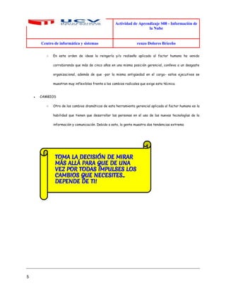 Actividad de Aprendizaje S08 - Información de
la Nube
Centro de informática y sistemas renzo Dolores Briceño
5
○ En este orden de ideas la reingería y/o rediseño aplicado al factor humano ha venido
corroborando que más de cinco años en una misma posición gerencial, conlleva a un desgaste
organizacional, además de que -por la misma antigüedad en el cargo- estos ejecutivos se
muestran muy inflexibles frente a los cambios radicales que exige esta técnica.
● CAMBIOS
○ Otro de los cambios dramáticos de esta herramienta gerencial aplicada al factor humano es la
habilidad que tienen que desarrollar las personas en el uso de las nuevas tecnologías de la
información y comunicación. Debido a esto, la gente muestra dos tendencias extrema
 