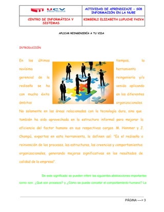 ACTIVIDAD DE APRENDIZAJE - S08 
INFORMACIÓN EN LA NUBE 
CENTRO DE INFORMÁTICA Y 
SISTEMAS 
KIMBERLI ELIZABETH LUPUCHE PAIVA 
APLICAR REINGENIERÍA A TU VIDA 
INTRODUCCIÓN 
En los últimos tiempos, la 
novísima herramienta 
gerencial de la reingeniería y/o 
rediseño se ha venido aplicando 
con mucho éxito en los diferentes 
ámbitos organizacionales. 
No solamente en las áreas relacionadas con la tecnología dura, sino que 
también ha sido aprovechada en la estructura informal para mejorar la 
eficiencia del factor humano en sus respectivos cargos. M. Hammer y J. 
Champú, expertos en esta herramienta, la definen así: "Es el rediseño o 
reinvención de los procesos, las estructuras, las creencias y comportamientos 
organizacionales, generando mejoras significativas en los resultados de 
calidad de la empresa". 
De este significado se pueden inferir las siguientes abstracciones importantes 
como son: ¿Qué son procesos? y ¿Cómo se puede concebir el comportamiento humano? La 
PÁGINA ­­­­> 
3 
 