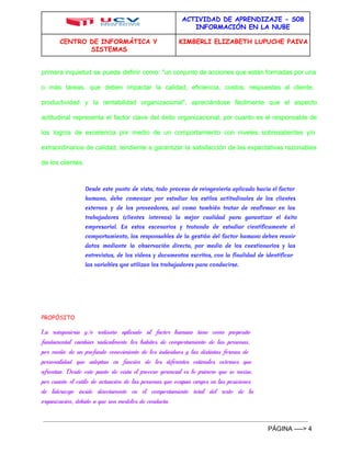 ACTIVIDAD DE APRENDIZAJE - S08 
INFORMACIÓN EN LA NUBE 
CENTRO DE INFORMÁTICA Y 
SISTEMAS 
KIMBERLI ELIZABETH LUPUCHE PAIVA 
primera inquietud se puede definir como: "un conjunto de acciones que están formadas por una 
o más tareas, que deben impactar la calidad, eficiencia, costos, respuestas al cliente, 
productividad y la rentabilidad organizacional", apreciándose fácilmente que el aspecto 
actitudinal representa el factor clave del éxito organizacional, por cuanto es el responsable de 
los logros de excelencia por medio de un comportamiento con niveles sobresalientes y/o 
extraordinarios de calidad, tendiente a garantizar la satisfacción de las expectativas razonables 
de los clientes. 
Desde este punto de vista, todo proceso de reingeniería aplicado hacia el factor 
humano, debe comenzar por estudiar los estilos actitudinales de los clientes 
externos y de los proveedores, así como también tratar de reafirmar en los 
trabajadores (clientes internos) la mejor cualidad para garantizar el éxito 
empresarial. En estos escenarios y tratando de estudiar científicamente el 
comportamiento, los responsables de la gestión del factor humano deben reunir 
datos mediante la observación directa, por medio de los cuestionarios y las 
entrevistas, de los vídeos y documentos escritos, con la finalidad de identificar 
las variables que utilizan los trabajadores para conducirse. 
PROPÓSITO 
La reingeniería y/o rediseño aplicado al factor humano tiene como propósito 
fundamental cambiar radicalmente los hábitos de comportamiento de las personas, 
por medio de un profundo conocimiento de los individuos y las distintas formas de 
personalidad que adoptan en función de los diferentes estímulos externos que 
afrontan. Desde este punto de vista el proceso gerencial es lo primero que se revisa, 
por cuanto el estilo de actuación de las personas que ocupan cargos en las posiciones 
de liderazgo incide directamente en el comportamiento total del resto de la 
organización, debido a que son modelos de conducta. 
PÁGINA ­­­­> 
4 
 