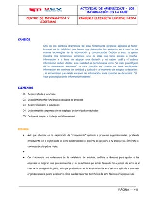 ACTIVIDAD DE APRENDIZAJE - S08 
INFORMACIÓN EN LA NUBE 
CENTRO DE INFORMÁTICA Y 
SISTEMAS 
KIMBERLI ELIZABETH LUPUCHE PAIVA 
CAMBIOS 
Otro de los cambios dramáticos de esta herramienta gerencial aplicada al factor 
humano es la habilidad que tienen que desarrollar las personas en el uso de las 
nuevas tecnologías de la información y comunicación. Debido a esto, la gente 
muestra dos tendencias extremas: una de ellas que tiene acceso a mucha 
información a la hora de adoptar una decisión y no saben cuál y ni cuánta 
información deben utilizar, esta realidad es denominada como: "el valor psicológico 
de la información sobrante"; la otra posición es cuando se tiene insuficiente 
información en términos de cantidad y calidad y ­al 
momento de adoptar la decisión­, 
se encuentran que existe escasez de información, esta posición se denomina: "el 
valor psicológico de la información faltante". 
ELEMENTOS 
01. De contratado a facultado 
02. De departamentos funcionales a equipos de procesos 
03. De entrenamiento a educación 
04. De desempeño compensación se desplaza: de actividad a resultados 
05. De tareas simples a trabajo multidimensional 
RESUMEN 
★ Más que ahondar en la explicación de “reingeniería” aplicada a procesos organizacionales, pretendo 
introducirte en el significado de esta palabra desde el espíritu de aplicarla a tu propia vida. Entérate a 
continuación de qué se trata. 
★ 
★ Con frecuencia nos enteramos de la existencia de modelos, análisis y técnicas para ayudar a las 
empresas a mejorar sus procedimientos y los resultados que están teniendo. Un ejemplo de esto es el 
caso de la reingeniería, pero, más que profundizar en la explicación de ésta técnica aplicada a procesos 
organizacionales, quiero explicarte cómo puedes llevar los beneficios de esta técnica a tu propia vida. 
PÁGINA ­­­­> 
5 
 