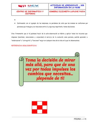 ACTIVIDAD DE APRENDIZAJE - S08 
INFORMACIÓN EN LA NUBE 
CENTRO DE INFORMÁTICA Y 
SISTEMAS 
KIMBERLI ELIZABETH LUPUCHE PAIVA 
★ 
★ Continuando con el ejemplo de las empresas, no perdamos de vista que las mismas se conforman por 
personas que trabajan y se relacionan entre sí y algo muy importante, toman decisiones. 
Creo firmemente que si tú pudieses hacer de la auto-observación un hábito y aplicar todos los recursos que 
dispones (mentales, emocionales y corporales) al servicio de tu evolución como persona, podrás aprender a 
“enderezarse” o “corregirte” y “funcionar” mejor en cualquier área de la vida en la que te desenvuelves. 
REFERENCIAS BIBLIOGRÁFICAS 
PÁGINA ­­­­> 
6 
 
