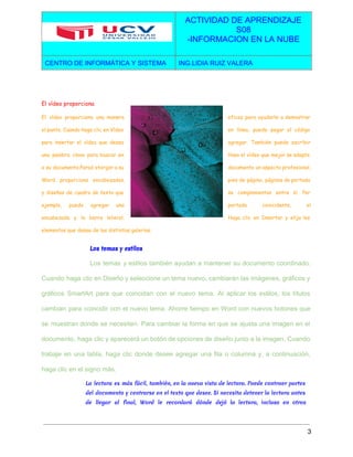 
 
ACTIVIDAD DE APRENDIZAJE 
S08 
­INFORMACION EN LA NUBE  
CENTRO DE INFORMÁTICA Y SISTEMA  ING.LIDIA RUIZ VALERA 
 
El vídeo proporciona
El vídeo proporciona una manera eficaz para ayudarle a demostrar
el punto. Cuando haga clic en Vídeo en línea, puede pegar el código
para insertar el vídeo que desea agregar. También puede escribir
una palabra clave para buscar en línea el vídeo que mejor se adapte
a su documento.Paraá otorgar a su documento un aspecto profesional,
Word proporciona encabezados, pies de página, páginas de portada
y diseños de cuadro de texto que se complementan entre sí. Por
ejemplo, puede agregar una portada coincidente, el
encabezado y la barra lateral. Haga clic en Insertar y elija los
elementos que desee de las distintas galerías.
Los temas y estilos
Los temas y estilos también ayudan a mantener su documento coordinado.                     
Cuando haga clic en Diseño y seleccione un tema nuevo, cambiarán las imágenes, gráficos y                             
gráficos SmartArt para que coincidan con el nuevo tema. Al aplicar los estilos, los títulos                             
cambian para coincidir con el nuevo tema. Ahorre tiempo en Word con nuevos botones que                             
se muestran donde se necesiten. Para cambiar la forma en que se ajusta una imagen en el                                 
documento, haga clic y aparecerá un botón de opciones de diseño junto a la imagen. Cuando                               
trabaje en una tabla, haga clic donde desee agregar una fila o columna y, a continuación,                               
haga clic en el signo más. 
La lectura es más fácil, también, en la nueva vista de lectura. Puede contraer partes
del documento y centrarse en el texto que desee. Si necesita detener la lectura antes
de llegar al final, Word le recordará dónde dejó la lectura, incluso en otros
3 
 