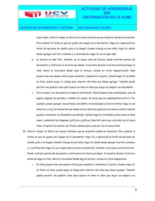  
 
ACTIVIDAD DE APRENDIZAJE 
S08 
­INFORMACION EN LA NUBE  
CENTRO DE INFORMÁTICA Y SISTEMA  ING.LIDIA RUIZ VALERA 
 
nuevo tema. Ahorre tiempo en Word con nuevos botones que se muestran donde se necesiten.
Para cambiar la forma en que se ajusta una imagen en el documento, haga clic y aparecerá un
botón de opciones de diseño junto a la imagen. Cuando trabaje en una tabla, haga clic donde
desee agregar una fila o columna y, a continuación, haga clic en el signo más.
b. La lectura es más fácil, también, en la nueva vista de lectura. Puede contraer partes del
documento y centrarse en el texto que desee. Si necesita detener la lectura antes de llegar al
final, Word le recordará dónde dejó la lectura, incluso en otros dispositivos.El vídeo
proporciona una manera eficaz para ayudarle a demostrar el punto. Cuando haga clic en Vídeo
en línea, puede pegar el código para insertar del vídeo que desea agregar. También puede
escribir una palabra clave para buscar en línea el vídeo que mejor se adapte a su documento.
c. Para otorgar a su documento un aspecto profesional, Word proporciona encabezados, pies de
página, páginas de portada y diseños de cuadro de texto que se complementan entre sí. Por
ejemplo, puede agregar una portada coincidente, el encabezado y la barra lateral. Haga clic en
Insertar y elija los elementos que desee de las distintas galerías.Los temas y estilos también
ayudan a mantener su documento coordinado. Cuando haga clic en Diseño y seleccione un tema
nuevo, cambiarán las imágenes, gráficos y gráficos SmartArt para que coincidan con el nuevo
tema. Al aplicar los estilos, los títulos cambian para coincidir con el nuevo tema.
02. Ahorre tiempo en Word con nuevos botones que se muestran donde se necesiten. Para cambiar la
forma en que se ajusta una imagen en el documento, haga clic y aparecerá un botón de opciones de
diseño junto a la imagen. Cuando trabaje en una tabla, haga clic donde desee agregar una fila o columna
y, a continuación, haga clic en el signo más.La lectura es más fácil, también, en la nueva vista de lectura.
Puede contraer partes del documento y centrarse en el texto que desee. Si necesita detener la lectura
antes de llegar al final, Word le recordará dónde dejó la lectura, incluso en otros dispositivos.
● El vídeo proporciona una manera eficaz para ayudarle a demostrar el punto. Cuando haga clic
en Vídeo en línea, puede pegar el código para insertar del vídeo que desea agregar. También
puede escribir una palabra clave para buscar en línea el vídeo que mejor se adapte a su
5 
 