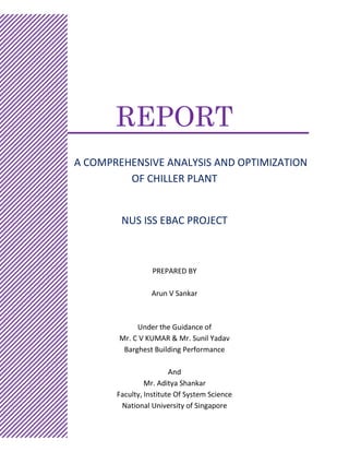 REPORT
A COMPREHENSIVE ANALYSIS AND OPTIMIZATION
OF CHILLER PLANT
NUS ISS EBAC PROJECT
REP
PREPARED BY
Arun V Sankar
Under the Guidance of
Mr. C V KUMAR & Mr. Sunil Yadav
Barghest Building Performance
And
Mr. Aditya Shankar
Faculty, Institute Of System Science
National University of Singapore
 