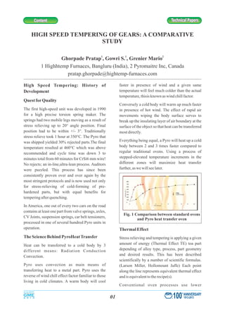 HIGH SPEED TEMPERING OF GEARS: A COMPARATIVE
STUDY
1 1 2
Ghorpade Pratap , Gowri S. , Grenier Mario
1 Highhtemp Furnaces, Bangluru (India), 2 Pyromaitre Inc, Canada
pratap.ghorpade@hightemp-furnaces.com
faster in presence of wind and a given sameHigh Speed Tempering: History of
temperature will feel much colder than the actualDevelopment
temperature,thisisknown aswind chillfactor.
QuestforQuality
Conversely a cold body will warm up much faster
The first high-speed unit was developed in 1990 in presence of hot wind. The effect of rapid air
for a high precise torsion spring maker. The movements wiping the body surface serves to
springs had two mobile legs moving as a result of break up the insulating layer of air boundary at the
stress relieving up to 20° angle position. Final surface of the object so that heat can be transferred
position had to be within +/- 3°. Traditionally mostdirectly.
stress relieve took 1 hour at 350°C. The Pyro that
Everything being equal, a Pyro will heat up a coldwas shipped yielded 30% rejected parts.The final
body between 2 and 3 times faster compared totemperature resulted at 460°C which was above
regular traditional ovens. Using a process ofrecommended and cycle time was down 3 to
stepped-elevated temperature increments in theminutes total from 60 minutes for CrSi6 mm wire!
different zones will maximize heat transferNo rejects; an in-line,ultra-lean process. Auditors
further,aswewillseelater.were puzzled. This process has since been
consistently proven over and over again by the
most stringent protocols and is now used not only
for stress-relieving of cold-forming of pre-
hardened parts, but with equal benefits for
temperingafterquenching.
In America, one out of every two cars on the road
contains at least one part from valve springs, axles,
CV Joints, suspension springs, car belt tensioners,
processed in one of several hundred Pyro units in
operation. ThermalEffect
TheScienceBehind PyroHeatTransfer Stress relieving and tempering is applying a given
amount of energy (Thermal Effect TE) toa partHeat can be transferred to a cold body by 3
depending of alloy type, process, part geometrydifferent means: Radiation Conduction
and desired results. This has been describedConvection.
scientifically by a number of scientific formulas.
Pyro uses convection as main means of (Larson Miller, Hollomount Jaffe) Each point
transferring heat to a metal part. Pyro uses the along the line represents equivalent thermal effect
reverse of wind chill effect factor familiar to those andis equivalenttotherecipe(s).
living in cold climates. A warm body will cool
Conventional oven processes use lower
Fig. 1 Comparison between standard ovens
and Pyro heat transfer oven
100
th
ANNIVERSARY
1913-201301
Technical PapersTechnical PapersContentContent
 