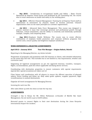 2
 Sep 2010 – Introduction to occupational health and Safety – Basic Course
Sponsored by Express Travel Group and facilitated by QT Consulting Ltd, the course
was to create awareness on health and safety in the working place.
 Apr 2011 – Effective Channel Management: Training for all Express Travel staff on
optimization of assortment by channel, based on location potential. Channel
segmentation relies on the same principles as customer segmentation.
 Jul 2011 – Advanced Sales Force Management: This course was designed to
present material in ways that encourage personal and professional growth through
reflection, critical assessment, and the ability to creatively and holistically synthesize
multiple, complex, and competing ideas.
 Aug 2011–Employee Health Wellness: The course was to create effective
combination of employee health promotion and corporate wellness programs that
control costs, ensure quality and heightens employee satisfaction.
WORK EXPERIENCE & SELECTED ACHIEVEMENTS
April 2012 – January 2016 Tour File Manager – Origins Safaris, Nairobi
Reporting to the Managing Director, my duties include:
Preparation of proposals and quotations with full itinerary to clients, with detailed information
on the areas they will visit. This includes but is not limited to; visa requirements, weather and
currencies used.
Organising all logistical arrangements as per the approved itinerary; transfers, transport,
flights, accommodation, park fees where applicable and flying doctor services.
Coordinating with destination properties to ensure customers with special requirements
(special diet, special occasions) are taken care of.
Close liaison and coordination with all players to ensure the efficient execution of planned
safaris; Driver briefing and follow up, daily safari guide updates, supplier payments, flight
reconfirmations to onward destinations.
Organize all travel arrangements for Managing Director.
Invoicing for each tour file.
After sales follow up with the client on how the trip was.
ACHIEVEMENTS
Arranged a trip to Kenya for Mr. Hilton Nathanson co-founder of Marble Bar Asset
Management, his net worth is put at £230 million.
Rerouted guests to connect flights to their next destination during the Jomo Kenyatta
International Airport fire incident.
 