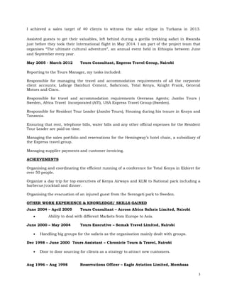 3
I achieved a sales target of 40 clients to witness the solar eclipse in Turkana in 2013.
Assisted guests to get their valuables, left behind during a gorilla trekking safari in Rwanda
just before they took their International flight in May 2014. I am part of the project team that
organises “The ultimate cultural adventure”, an annual event held in Ethiopia between June
and September every year.
May 2005 - March 2012 Tours Consultant, Express Travel Group, Nairobi
Reporting to the Tours Manager, my tasks included:
Responsible for managing the travel and accommodation requirements of all the corporate
client accounts; Lafarge Bamburi Cement, Safaricom, Total Kenya, Knight Frank, General
Motors and Cisco.
Responsible for travel and accommodation requirements Overseas Agents; Jambo Tours (
Sweden, Africa Travel Incorporated (ATI), USA Express Travel Group (Sweden).
Responsible for Resident Tour Leader (Jambo Tours), Housing during his tenure in Kenya and
Tanzania.
Ensuring that rent, telephone bills, water bills and any other official expenses for the Resident
Tour Leader are paid on time.
Managing the sales portfolio and reservations for the Hemingway’s hotel chain, a subsidiary of
the Express travel group.
Managing supplier payments and customer invoicing.
ACHIEVEMENTS
Organising and coordinating the efficient running of a conference for Total Kenya in Eldoret for
over 50 people.
Organize a day trip for top executives of Kenya Airways and KLM to National park including a
barbecue/cocktail and dinner.
Organising the evacuation of an injured guest from the Serengeti park to Sweden.
OTHER WORK EXPERIENCE & KNOWLEDGE/ SKILLS GAINED
June 2004 – April 2005 Tours Consultant – Across Africa Safaris Limited, Nairobi
 Ability to deal with different Markets from Europe to Asia.
June 2000 – May 2004 Tours Executive – Somak Travel Limited, Nairobi
 Handling big groups for the safaris as the organisation mainly dealt with groups.
Dec 1998 – June 2000 Tours Assistant – Chronicle Tours & Travel, Nairobi
 Door to door sourcing for clients as a strategy to attract new customers.
Aug 1996 – Aug 1998 Reservations Officer – Eagle Aviation Limited, Mombasa
 