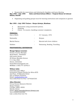 4
 Responsible for reservations and ticketing for Zanzibar and Lamu Routing.
May 1994 – July 1995 Sales and Reservations Officer – Tropical Nature & Cultural
Safaris, Nairobi
 Organizing and guiding groups tours for learning institutions and companies in general
Mar 1993 – July 1993 Trainee – Kenya Airways, Mombasa
 Reservation using automated systems.
 Ticketing
 Check – In counter, handling customer complaints.
PERSONAL
Date of Birth : 31st January, 1972
Nationality : Kenyan
Marital Status : Married with three children
Hobbies : Swimming, Reading, Travelling
PROFFESSIONAL REFERENCES
Mungai Nginya Lenneiye
Former Country Manager
World Bank – Zimbabwe
Old Lonhro House
88 Nelson Mandela Avenue
P. O. Box 2960
Harare, Zimbabwe
Email:Nlenneiye@gmail.com
MOBILE: (+263) 777 2279213
William Asiko
Chief Executive Officer
Investment Climate Facility for Africa (ICF)
2nd Floor, 50 Mirambo Street
Dar es Salaam,Tanzania,
Email: wasiko@yahoo.com
Tel:(+254) 0722 511743/ +27795267255
Alban Mwendar
Group Human Resource Director
Kenya Airways
P.O.Box 19002 -00501
Nairobi, Kenya
Email: Alban.mwendar@kenya-Airways.com
Tel:(+254)020 6422560
Cell: (+254) 0722 516 772
 