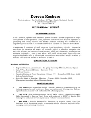 1
Doreen Kashero
Physical Address : Hse. No. 36, Court 517 Nyayo Estate, Embakasi, Nairobi
E-mail:dkashero@yahoo.com
Cell: +254-722 391 436
PROFESSIONAL RESUMÉ
PROFESSIONAL PROFILE
I am a versatile, dynamic and committed person who has a stirred up passion in people
management. As an Experienced Travel/Customer Service with over 20 years’ experience in
promoting and selling business and holiday products including the coordination of
requisite logistical aspects to ensure efficient travel to and from the identified destinations.
A passionate & customer oriented tours and travel coordinator extensive managerial
experience in managing all aspects of protocols related to planning, managing and
executing all travel and tour experiences to ensure a high level of customer satisfaction and
company profitability. I am a team player, with solid interpersonal, listenership and
organizational skills, who is able to work with minimum supervision, is quick to adapt to
different environments, and works well under pressure.
QUALIFICATIONS & TRAINING
Academic qualifications
 Degree in Business Administration – On going: University of Nicosia, Nicosia, Cyprus.
 IATA/UFTAA Standard Diploma – December 2012:
Montreal, Canada.
 Associate Diploma in Travel Operations – October 1991 – September 1993: Kenya Utalii
College, Nairobi, Kenya.
 Kenya Certificate of Secondary Education – February 1986 – November 1989:
Changamwe Secondary School, Mombasa, Kenya.
SELECTED TRAINING
 Apr 2000–Galileo Reservation System Training – Sponsored by Kenya Airways, the
training program focused on the core basic reservations and ticketing, that facilitate
agents to commence and work proficiently with a booking system.
 Dec 2008 – International Customer Service Skills Passport – Based Interviewing
Skills: Sponsored by Express Travel Group and conducted by ICCSP in Nairobi. This
training was conducted to train employees on customer service excellence.
 Apr 2009 – Account Management: Sponsored by Express Travel Group and
facilitated by Qt Consulting, relates to managing clients effectively and successfully
managing your relationship with them.
 