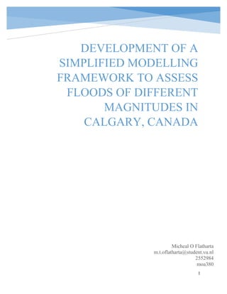 1
cracCra
Micheal O Flatharta
m.t.oflatharta@student.vu.nl
2552984
moa380
DEVELOPMENT OF A
SIMPLIFIED MODELLING
FRAMEWORK TO ASSESS
FLOODS OF DIFFERENT
MAGNITUDES IN
CALGARY, CANADA
 