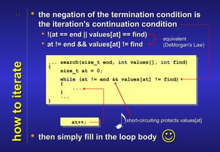 10           • the negation of the termination condition is
                   the iteration's continuation condition
                    !(at == end || values[at] == find)
                                                                equivalent
                    at != end && values[at] != find            (DeMorgan's Law)


                     ... search(size_t end, int values[], int find)
how to iterate


                     {
                         size_t at = 0;
                         while (at != end && values[at] != find)
                         {
                             ...
                         }
                         ...
                     }



                             at++;             short-circuiting protects values[at]


                 • then simply fill in the loop body
                                                               
 