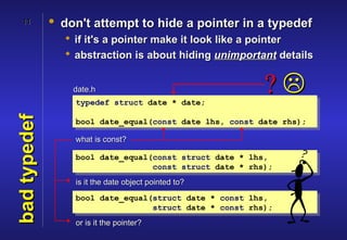 11         • don't attempt to hide a pointer in a typedef
                 if it's a pointer make it look like a pointer
                 abstraction is about hiding unimportant details


                  date.h
                  typedef struct date * date;
                                                         ?
bad typedef



                  bool date_equal(const date lhs, const date rhs);

                  what is const?

                  bool date_equal(const struct date * lhs,
                                  const struct date * rhs);
                  is it the date object pointed to?
                  bool date_equal(struct date * const lhs,
                                  struct date * const rhs);
                  or is it the pointer?
 
