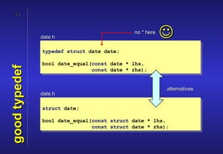 12




               date.h
                                            no * here
                                                        
               typedef struct date date;

               bool date_equal(const date * lhs,
good typedef


                               const date * rhs);


                                                        alternatives
               date.h

               struct date;

               bool date_equal(const struct date * lhs,
                               const struct date * rhs);
 