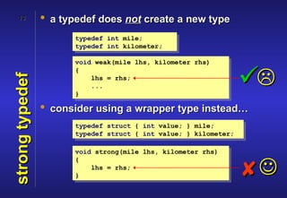 13           • a typedef does not create a new type
                       typedef int mile;
                       typedef int kilometer;

                       void weak(mile lhs, kilometer rhs)


                                                                  
                       {
strong typedef


                           lhs = rhs;
                           ...
                       }

                 • consider using a wrapper type instead…
                       typedef struct { int value; } mile;
                       typedef struct { int value; } kilometer;

                       void strong(mile lhs, kilometer rhs)
                       {

                       }
                           lhs = rhs;
                                                                  
 