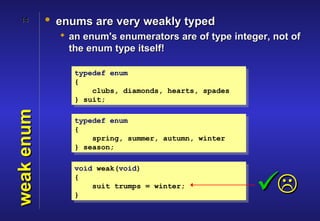 14        • enums are very weakly typed
               an enum's enumerators are of type integer, not of
                the enum type itself!

                 typedef enum
                 {
                     clubs, diamonds, hearts, spades
                 } suit;
weak enum




                 typedef enum
                 {
                     spring, summer, autumn, winter
                 } season;

                 void weak(void)
                 {

                 }
                     suit trumps = winter;
                                                       
 
