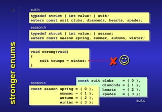 15           suit.h
                 typedef struct { int value; } suit;
                 extern const suit clubs, diamonds, hearts, spades;
                 season.h
                 typedef struct { int value; } season;
                 extern const season spring, summer, autumn, winter;
stronger enums



                 void strong(void)
                 {

                 }
                     suit trumps = winter;
                                                     
                                        const suit clubs      =   {   0   },
                 season.c
                                                   diamonds   =   {   1   },
                 const season spring   = { 0 },    hearts     =   {   2   },
                              summer   = { 1 },    spades     =   {   3   };
                              autumn   = { 2 },
                              winter   = { 3 };                           suit.c
 