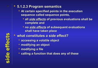 16          • 5.1.2.3 Program semantics
                  At certain specified points in the execution
                   sequence called sequence points,
                     all side effects of previous evaluations shall be
                      complete and
                     no side effects of subsequent evaluations
                      shall have taken place
               • what constitutes a side effect?
side effects




                    accessing a volatile object
                    modifying an object
                    modifying a file
                    calling a function that does any of these
 
