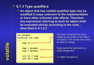 17       • 6.7.3 Type qualifiers
              An object that has volatile-qualified type may be
               modified in ways unknown to the implementation
               or have other unknown side effects. Therefore
               any expression referring to such an object shall
               be evaluated strictly according to the rules…
               described in 5.1.2.3

             int global;                 reg looks unchanged but reg is
             volatile int reg;           volatile so an access to the object
             ...                         is required. This access may cause
                 reg *= 1;               its value to change.
volatile




                   reg = global;         these cannot be optimized to a
                   reg = global;         single assignment.

                   int v1 = reg;         v1 might not equal v2.
                   int v2 = reg;
             ...
 