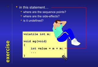 18
           • in this statement…
              where are the sequence points?
              where are the side-effects?
              is it undefined?



               volatile int m;

               void eg(void)
exercise




               {
                   int value = m + m;
                   ...
               }
 