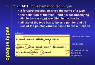 20          • an ADT implementation technique
                   a forward declaration gives the name of a type
                   the definition of the type – and it's accompanying
                    #includes – are not specified in the header
                   all use of the type has to be as a pointer and all
                    use of the pointer variable has to be via a function
opaque types



                wibble.h
                ...                                       minimal #includes
                typedef struct wibble_tag wibble;

                                                          not defined
                wibble * wopen(const char * filename);
                                                         all uses of wibble
                int wclose(wibble * stream);             have to be
                ...                                      as pointers
 