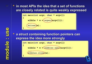 21          • in most APIs the idea that a set of functions
                 are closely related is quite weakly expressed
                     int main(int argc, char * argv[])
                     {
                         wibble * w = wopen(argv[1]);
                         ...
                         wclose(w);
                     }
module : use



               • a struct containing function pointers can
                 express the idea more strongly
                     int main(int argc, char * argv[])
                     {
                         wibble * w = wibbles.open(argv[1]);
                         ...
                         wibbles.close(w);
                     }
 