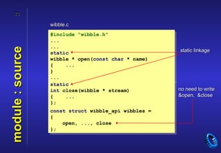 23

                  wibble.c
                  #include "wibble.h"
                  ...
                  ...
module : source

                  static                              static linkage
                  wibble * open(const char * name)
                  {    ...
                  }
                  ...
                  static
                  int close(wibble * stream)          no need to write
                  {    ...                            &open, &close
                  };
                  const struct wibble_api wibbles =
                  {
                      open, ..., close
                  };
 