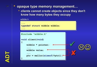 24    • opaque type memory management…
         clients cannot create objects since they don't
          know how many bytes they occupy
         wibble.h
          ...
          typedef struct wibble wibble;
          ...

          #include "wibble.h"

          void client(void)
          {
              wibble * pointer;
              ...
                                             
                                             
              wibble value;
ADT




              ...
              ptr = malloc(sizeof(*ptr));
          }
 