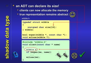 25            • an ADT can declare its size!
                      clients can now allocate the memory
                      true representation remains abstract
                                                               
shadow data type

                        wibble.h
                         typedef struct wibble
                         {
                             unsigned char size[16];
                         } wibble;

                         bool wopen(wibble *, const char *);
                         void wclose(wibble *);

                         #include "wibble.h"
                         void client(const char * name)
                         {
                            wibble w;
                            if (wopen(&w, name))


                         }
                               ...
                            wclose(&w);                        
 