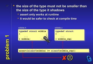 27        • the size of the type must not be smaller than
              the size of the type it shadows
               assert only works at runtime
               it would be safer to check at compile time


               wibble.h                   wibble.c
               typedef struct wibble       typedef struct
               {                           {
problem 1




                   ...                         ...
               } wibble;                   } wibble_rep;




               assert(sizeof(wibble) >= sizeof(wibble_rep))



                                                
 