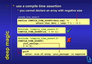 28        • use a compile time assertion
                you cannot declare an array with negative size

                compile_time_assert.h
                #define COMPILE_TIME_ASSERT(desc,exp) ¬
                              extern char desc [ (exp) ? 1 : -1 ]



                                                      
                #include "compile_time_assert.h"
                COMPILE_TIME_ASSERT(ok, 1 == 1);
deep magic




                #include "compile_time_assert.h"
                COMPILE_TIME_ASSERT(
                    your_message,
                    1 == 0);
                                                      
                    gcc
                      error: size of array 'your_message' is negative
 