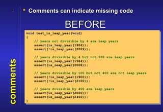 3       • Comments can indicate missing code

                               BEFORE
            void test_is_leap_year(void)
            {
                // years not divisible by 4 are leap years
                assert(is_leap_year(1906));
                assert(!is_leap_year(2009));

                // years divisible by 4 but not 100 are leap years
comments




                assert(is_leap_year(1984));
                assert(is_leap_year(2008));

                // years divisible by 100 but not 400 are not leap years
                assert(!is_leap_year(1900));
                assert(!is_leap_year(2100));

                // years divisible by 400 are leap years
                assert(is_leap_year(2000));
                assert(is_leap_year(2400));
            }
 
