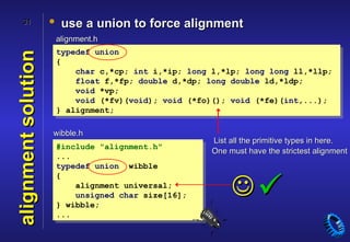 31              • use a union to force alignment
                      alignment.h
                      typedef union
alignment solution
                      {
                          char c,*cp; int i,*ip; long l,*lp; long long ll,*llp;
                          float f,*fp; double d,*dp; long double ld,*ldp;
                          void *vp;
                          void (*fv)(void); void (*fo)(); void (*fe)(int,...);
                      } alignment;

                     wibble.h
                                                      List all the primitive types in here.
                      #include "alignment.h"
                                                      One must have the strictest alignment
                      ...
                      typedef union wibble
                      {
                          alignment universal;
                          unsigned char size[16];
                      } wibble;
                                                           
                      ...
 