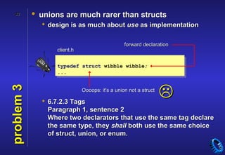32        • unions are much rarer than structs
               design is as much about use as implementation

                                                forward declaration
                  client.h


                  typedef struct wibble wibble;
                  ...



                                                                 
problem 3




                             Oooops: it's a union not a struct

               6.7.2.3 Tags
                Paragraph 1, sentence 2
                Where two declarators that use the same tag declare
                the same type, they shall both use the same choice
                of struct, union, or enum.
 